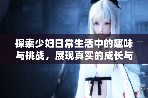 探索少妇日常生活中的趣味与挑战，展现真实的成长与改变