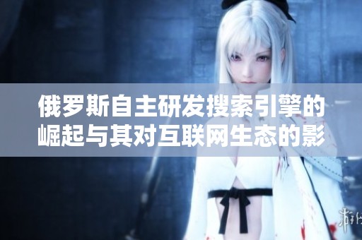 俄罗斯自主研发搜索引擎的崛起与其对互联网生态的影响