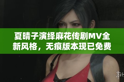夏晴子演绎麻花传剧MV全新风格，无痕版本现已免费观看