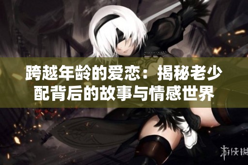 跨越年龄的爱恋：揭秘老少配背后的故事与情感世界