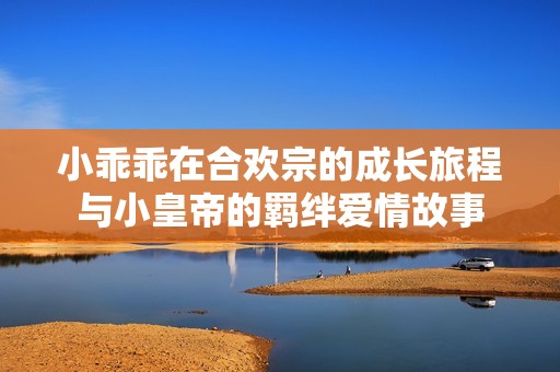 小乖乖在合欢宗的成长旅程与小皇帝的羁绊爱情故事