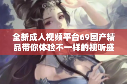 全新成人视频平台69国产精品带你体验不一样的视听盛宴