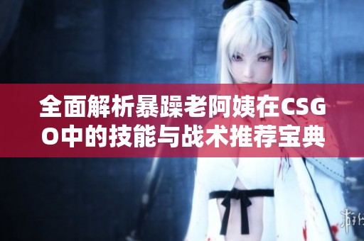 全面解析暴躁老阿姨在CSGO中的技能与战术推荐宝典