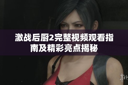 激战后厨2完整视频观看指南及精彩亮点揭秘