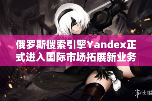 俄罗斯搜索引擎Yandex正式进入国际市场拓展新业务机会