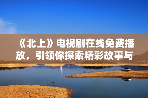 《北上》电视剧在线免费播放，引领你探索精彩故事与深刻情感