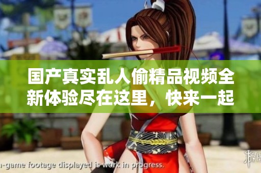 国产真实乱人偷精品视频全新体验尽在这里，快来一起观看吧！