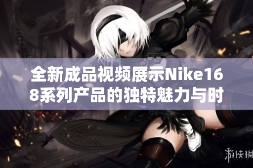 全新成品视频展示Nike168系列产品的独特魅力与时尚风格