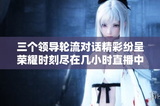 三个领导轮流对话精彩纷呈荣耀时刻尽在几小时直播中
