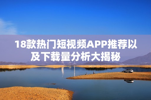 18款热门短视频APP推荐以及下载量分析大揭秘