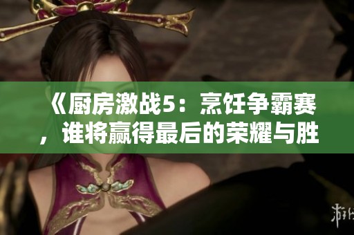 《厨房激战5：烹饪争霸赛，谁将赢得最后的荣耀与胜利》