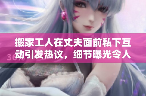 搬家工人在丈夫面前私下互动引发热议，细节曝光令人震惊