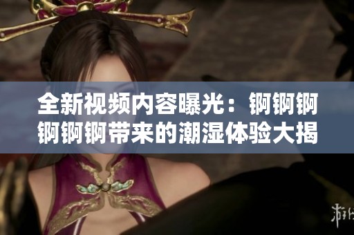 全新视频内容曝光：锕锕锕锕锕锕带来的潮湿体验大揭秘！