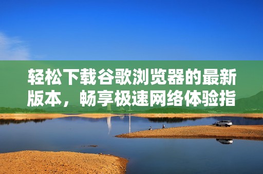 轻松下载谷歌浏览器的最新版本，畅享极速网络体验指南