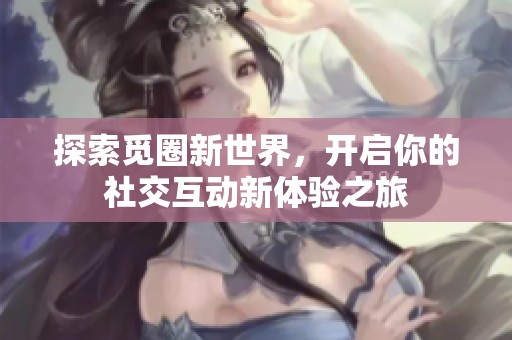 探索觅圈新世界，开启你的社交互动新体验之旅